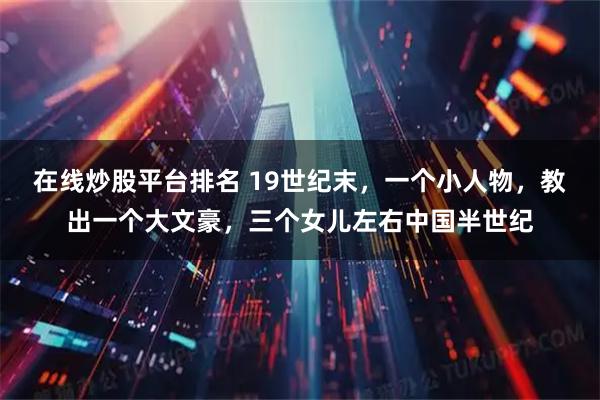 在线炒股平台排名 19世纪末，一个小人物，教出一个大文豪，三个女儿左右中国半世纪