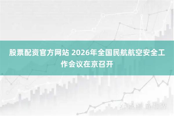 股票配资官方网站 2026年全国民航航空安全工作会议在京召开