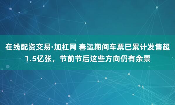 在线配资交易·加杠网 春运期间车票已累计发售超1.5亿张，节前节后这些方向仍有余票