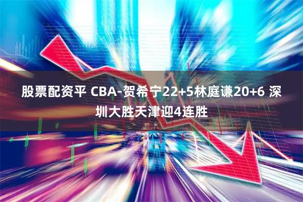 股票配资平 CBA-贺希宁22+5林庭谦20+6 深圳大胜天津迎4连胜