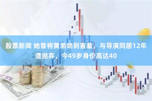 股票新闻 她曾将黄渤吻到害羞，与导演同居12年遭抛弃，今49岁身价高达40