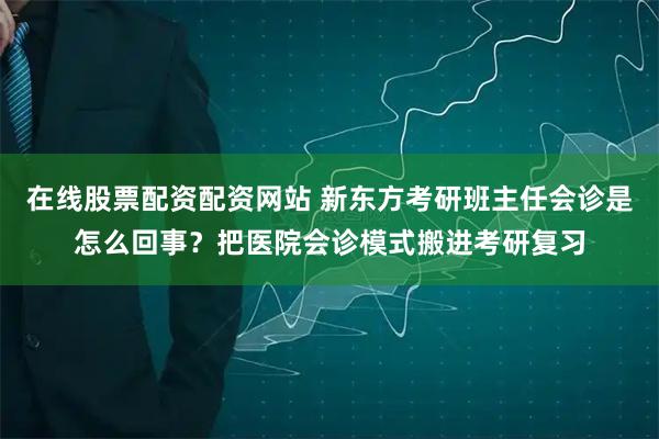 在线股票配资配资网站 新东方考研班主任会诊是怎么回事？把医院会诊模式搬进考研复习