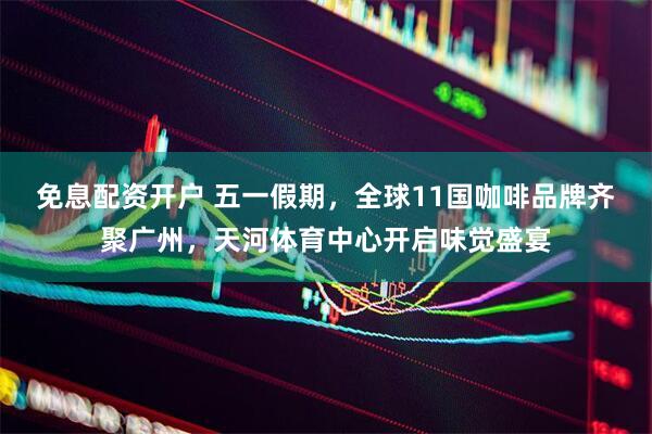 免息配资开户 五一假期，全球11国咖啡品牌齐聚广州，天河体育中心开启味觉盛宴