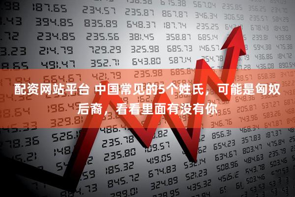配资网站平台 中国常见的5个姓氏，可能是匈奴后裔，看看里面有没有你
